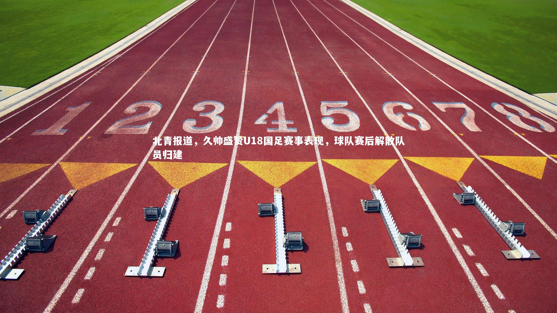 【开云体育下载】北青报道，久帅盛赞U18国足赛事表现，球队赛后解散队员归建